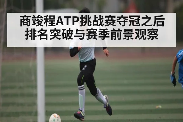 商竣程ATP挑战赛夺冠之后排名突破与赛季前景观察